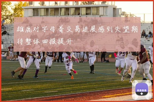 雄鹿对字母哥交易进展感到失望期待整体回报提升