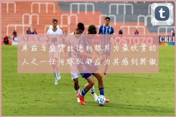 库兹马盛赞杜德利称其为最欣赏的人之一任何球队都应为其感到骄傲