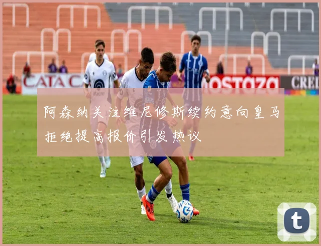 阿森纳关注维尼修斯续约意向皇马拒绝提高报价引发热议