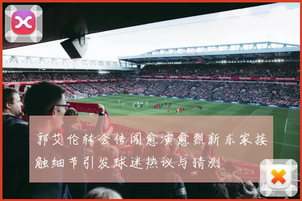 郭艾伦转会传闻愈演愈烈新东家接触细节引发球迷热议与猜测