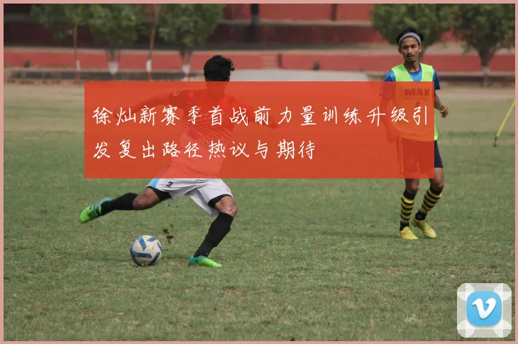 徐灿新赛季首战前力量训练升级引发复出路径热议与期待