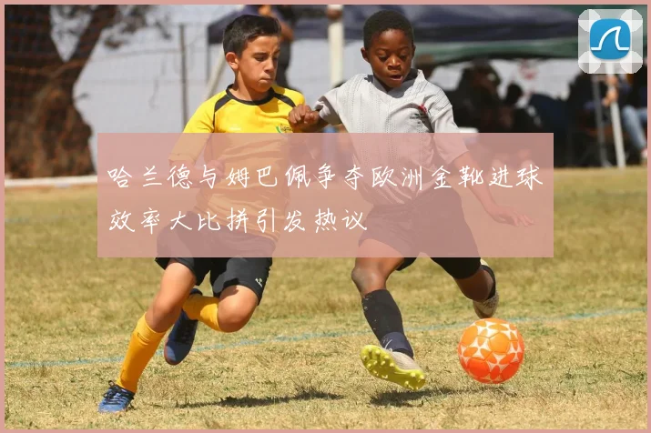 哈兰德与姆巴佩争夺欧洲金靴进球效率大比拼引发热议