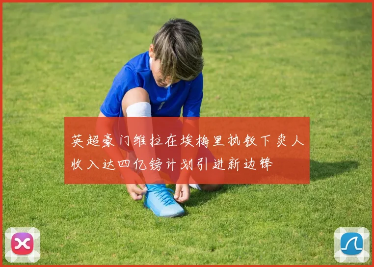 英超豪门维拉在埃梅里执教下卖人收入达四亿镑计划引进新边锋