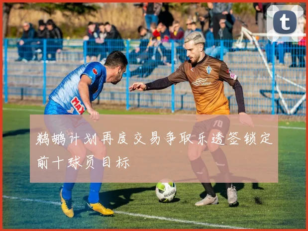 鹈鹕计划再度交易争取乐透签锁定前十球员目标