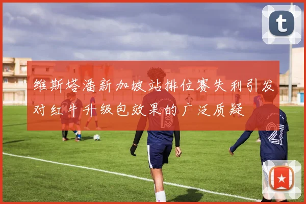 维斯塔潘新加坡站排位赛失利引发对红牛升级包效果的广泛质疑