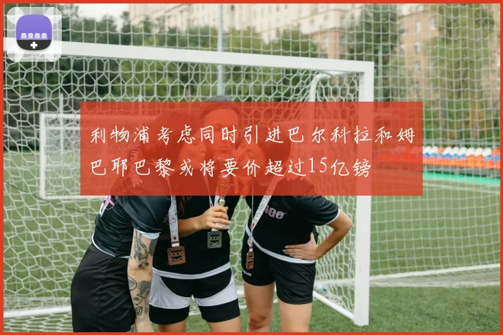 利物浦考虑同时引进巴尔科拉和姆巴耶巴黎或将要价超过15亿镑