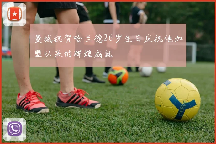 曼城祝贺哈兰德26岁生日庆祝他加盟以来的辉煌成就