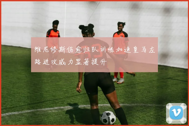 维尼修斯伤愈归队训练加速皇马左路进攻威力显著提升